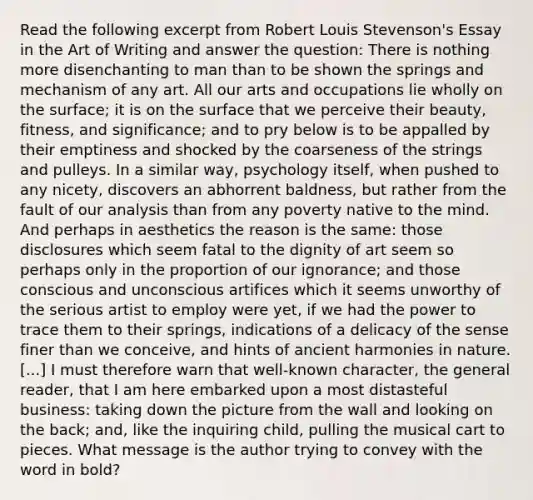 Read the following excerpt from Robert Louis Stevenson's Essay in the Art of Writing and answer the question: There is nothing more disenchanting to man than to be shown the springs and mechanism of any art. All our arts and occupations lie wholly on the surface; it is on the surface that we perceive their beauty, fitness, and significance; and to pry below is to be appalled by their emptiness and shocked by the coarseness of the strings and pulleys. In a similar way, psychology itself, when pushed to any nicety, discovers an abhorrent baldness, but rather from the fault of our analysis than from any poverty native to the mind. And perhaps in aesthetics the reason is the same: those disclosures which seem fatal to the dignity of art seem so perhaps only in the proportion of our ignorance; and those conscious and unconscious artifices which it seems unworthy of the serious artist to employ were yet, if we had the power to trace them to their springs, indications of a delicacy of the sense finer than we conceive, and hints of ancient harmonies in nature. [...] I must therefore warn that well-known character, the general reader, that I am here embarked upon a most distasteful business: taking down the picture from the wall and looking on the back; and, like the inquiring child, pulling the musical cart to pieces. What message is the author trying to convey with the word in bold?