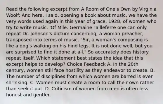 Read the following excerpt from A Room of One's Own by Virginia Woolf: And here, I said, opening a book about music, we have the very words used again in this year of grace, 1928, of women who try to write music. 'Of Mlle. Germaine Tailleferre one can only repeat Dr. Johnson's dictum concerning, a woman preacher, transposed into terms of music. "Sir, a woman's composing is like a dog's walking on his hind legs. It is not done well, but you are surprised to find it done at all." So accurately does history repeat itself. Which statement best states the idea that this excerpt helps to develop? Choice Feedback A. In the 20th century, women still face hostility as they endeavor to create. B. The number of disciplines from which women are barred is ever shrinking. C. Women must create a room to call their own rather than seek it out. D. Criticism of women from men is often less honest and gentler.