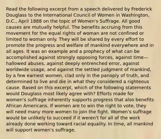 Read the following excerpt from a speech delivered by Frederick Douglass to the International Council of Women in Washington, D.C., April 1888 on the topic of Women's Suffrage. All good causes are mutually helpful. The benefits accruing from this movement for the equal rights of woman are not confined or limited to woman only. They will be shared by every effort to promote the progress and welfare of mankind everywhere and in all ages. It was an example and a prophecy of what can be accomplished against strongly opposing forces, against time—hallowed abuses, against deeply entrenched error, against worldwide usage, and against the settled judgment of mankind, by a few earnest women, clad only in the panoply of truth, and determined to live and die in what they considered a righteous cause. Based on this excerpt, which of the following statements would Douglass most likely agree with? Efforts made for women's suffrage inherently supports progress that also benefits African Americans. If women are to win the right to vote, they will need many more women to join the fight. Women's suffrage would be unlikely to succeed if it weren't for all of the work already done working toward racial equality. In time, all mankind will support women's suffrage.