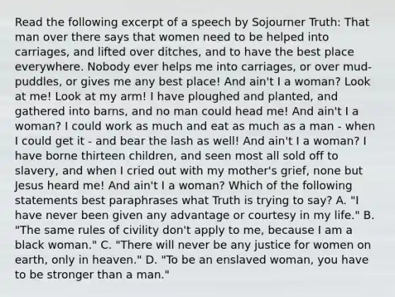 Read the following excerpt of a speech by Sojourner Truth: That man over there says that women need to be helped into carriages, and lifted over ditches, and to have the best place everywhere. Nobody ever helps me into carriages, or over mud-puddles, or gives me any best place! And ain't I a woman? Look at me! Look at my arm! I have ploughed and planted, and gathered into barns, and no man could head me! And ain't I a woman? I could work as much and eat as much as a man - when I could get it - and bear the lash as well! And ain't I a woman? I have borne thirteen children, and seen most all sold off to slavery, and when I cried out with my mother's grief, none but Jesus heard me! And ain't I a woman? Which of the following statements best paraphrases what Truth is trying to say? A. "I have never been given any advantage or courtesy in my life." B. "The same rules of civility don't apply to me, because I am a black woman." C. "There will never be any justice for women on earth, only in heaven." D. "To be an enslaved woman, you have to be stronger than a man."