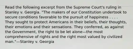 Read the following excerpt from the Supreme Court's ruling in Stanley v. Georgia. "The makers of our Constitution undertook to secure conditions favorable to the pursuit of happiness . . . . They sought to protect Americans in their beliefs, their thoughts, their emotions and their sensations. They conferred, as against the Government, the right to be let alone—the most comprehensive of rights and the right most valued by civilized man."—Stanley v. Georgia