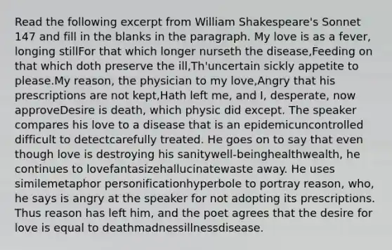 Read the following excerpt from William Shakespeare's Sonnet 147 and fill in the blanks in the paragraph. My love is as a fever, longing stillFor that which longer nurseth the disease,Feeding on that which doth preserve the ill,Th'uncertain sickly appetite to please.My reason, the physician to my love,Angry that his prescriptions are not kept,Hath left me, and I, desperate, now approveDesire is death, which physic did except. The speaker compares his love to a disease that is an epidemicuncontrolled difficult to detectcarefully treated. He goes on to say that even though love is destroying his sanitywell-beinghealthwealth, he continues to lovefantasizehallucinatewaste away. He uses similemetaphor personificationhyperbole to portray reason, who, he says is angry at the speaker for not adopting its prescriptions. Thus reason has left him, and the poet agrees that the desire for love is equal to deathmadnessillnessdisease.