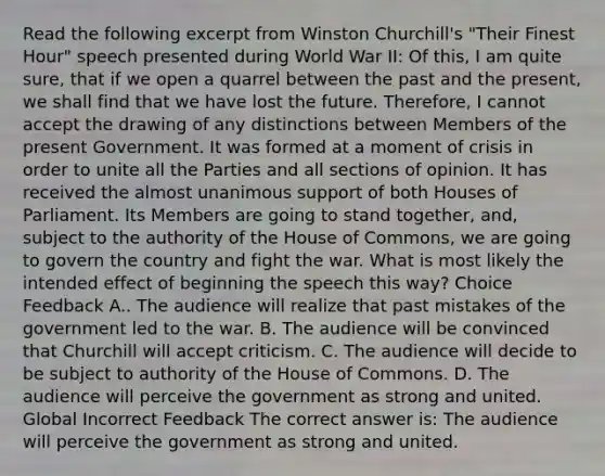 Read the following excerpt from Winston Churchill's "Their Finest Hour" speech presented during World War II: Of this, I am quite sure, that if we open a quarrel between the past and the present, we shall find that we have lost the future. Therefore, I cannot accept the drawing of any distinctions between Members of the present Government. It was formed at a moment of crisis in order to unite all the Parties and all sections of opinion. It has received the almost unanimous support of both Houses of Parliament. Its Members are going to stand together, and, subject to the authority of the House of Commons, we are going to govern the country and fight the war. What is most likely the intended effect of beginning the speech this way? Choice Feedback A.. The audience will realize that past mistakes of the government led to the war. B. The audience will be convinced that Churchill will accept criticism. C. The audience will decide to be subject to authority of the House of Commons. D. The audience will perceive the government as strong and united. Global Incorrect Feedback The correct answer is: The audience will perceive the government as strong and united.