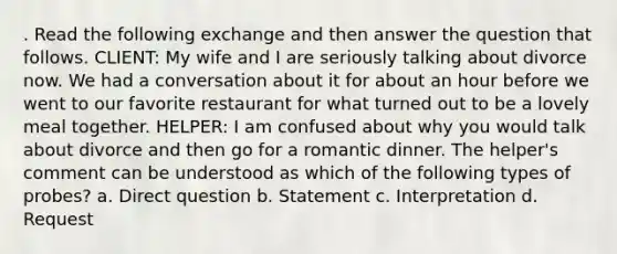 . Read the following exchange and then answer the question that follows. CLIENT: My wife and I are seriously talking about divorce now. We had a conversation about it for about an hour before we went to our favorite restaurant for what turned out to be a lovely meal together. HELPER: I am confused about why you would talk about divorce and then go for a romantic dinner. The helper's comment can be understood as which of the following types of probes? a. Direct question b. Statement c. Interpretation d. Request