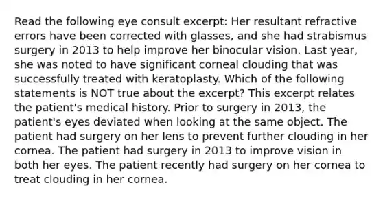 Read the following eye consult excerpt: Her resultant refractive errors have been corrected with glasses, and she had strabismus surgery in 2013 to help improve her binocular vision. Last year, she was noted to have significant corneal clouding that was successfully treated with keratoplasty. Which of the following statements is NOT true about the excerpt? This excerpt relates the patient's medical history. Prior to surgery in 2013, the patient's eyes deviated when looking at the same object. The patient had surgery on her lens to prevent further clouding in her cornea. The patient had surgery in 2013 to improve vision in both her eyes. The patient recently had surgery on her cornea to treat clouding in her cornea.