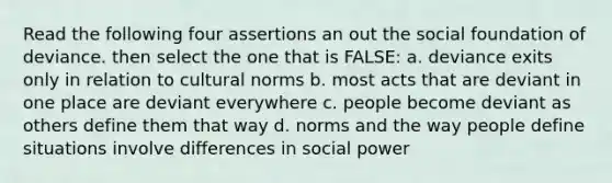 Read the following four assertions an out the social foundation of deviance. then select the one that is FALSE: a. deviance exits only in relation to cultural norms b. most acts that are deviant in one place are deviant everywhere c. people become deviant as others define them that way d. norms and the way people define situations involve differences in social power