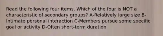 Read the following four items. Which of the four is NOT a characteristic of secondary groups? A-Relatively large size B-Intimate personal interaction C-Members pursue some specific goal or activity D-Often short-term duration