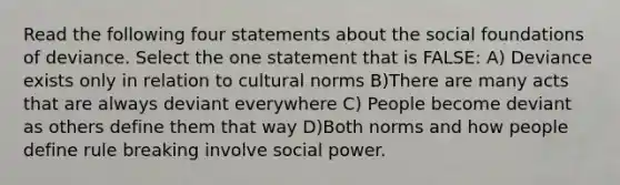 Read the following four statements about the social foundations of deviance. Select the one statement that is FALSE: A) Deviance exists only in relation to cultural norms B)There are many acts that are always deviant everywhere C) People become deviant as others define them that way D)Both norms and how people define rule breaking involve social power.