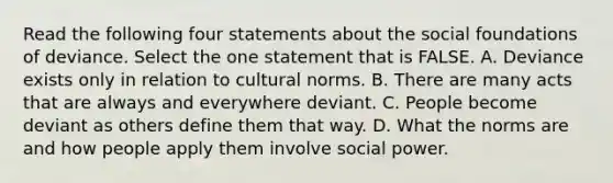 Read the following four statements about the social foundations of deviance. Select the one statement that is FALSE. A. Deviance exists only in relation to cultural norms. B. There are many acts that are always and everywhere deviant. C. People become deviant as others define them that way. D. What the norms are and how people apply them involve social power.