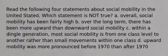 Read the following four statements about social mobility in the United Stated. Which statement is NOT true? a. overall, social mobility has been fairly high b. over the long term, there has been more upward than downward social mobility c. within a dingle generation, most social mobility is from one class level to another rather than small movements within one class d. upward mobility was more pronounced before 1970 than after 1970