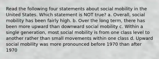 Read the following four statements about social mobility in the United States. Which statement is NOT true? a. Overall, social mobility has been fairly high. b. Over the long term, there has been more upward than downward social mobility c. Within a single generation, most social mobility is from one class level to another rather than small movements within one class d. Upward social mobility was more pronounced before 1970 than after 1970