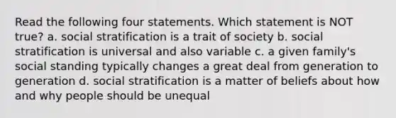 Read the following four statements. Which statement is NOT true? a. social stratification is a trait of society b. social stratification is universal and also variable c. a given family's social standing typically changes a great deal from generation to generation d. social stratification is a matter of beliefs about how and why people should be unequal