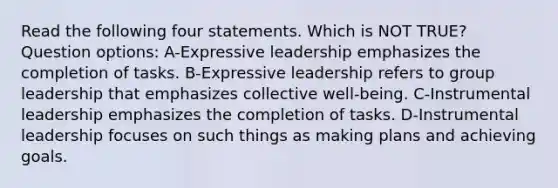 Read the following four statements. Which is NOT TRUE? Question options: A-Expressive leadership emphasizes the completion of tasks. B-Expressive leadership refers to group leadership that emphasizes collective well-being. C-Instrumental leadership emphasizes the completion of tasks. D-Instrumental leadership focuses on such things as making plans and achieving goals.