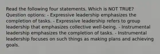 Read the following four statements. Which is NOT TRUE? Question options: - Expressive leadership emphasizes the completion of tasks. - Expressive leadership refers to group leadership that emphasizes collective well-being. - Instrumental leadership emphasizes the completion of tasks. - Instrumental leadership focuses on such things as making plans and achieving goals.