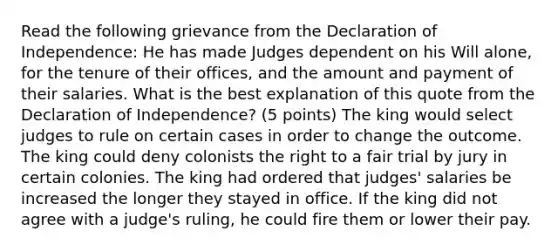 Read the following grievance from the Declaration of Independence: He has made Judges dependent on his Will alone, for the tenure of their offices, and the amount and payment of their salaries. What is the best explanation of this quote from the Declaration of Independence? (5 points) The king would select judges to rule on certain cases in order to change the outcome. The king could deny colonists the right to a fair trial by jury in certain colonies. The king had ordered that judges' salaries be increased the longer they stayed in office. If the king did not agree with a judge's ruling, he could fire them or lower their pay.