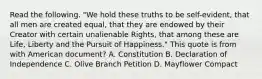 Read the following. "We hold these truths to be self-evident, that all men are created equal, that they are endowed by their Creator with certain unalienable Rights, that among these are Life, Liberty and the Pursuit of Happiness." This quote is from with American document? A. Constitution B. Declaration of Independence C. Olive Branch Petition D. Mayflower Compact