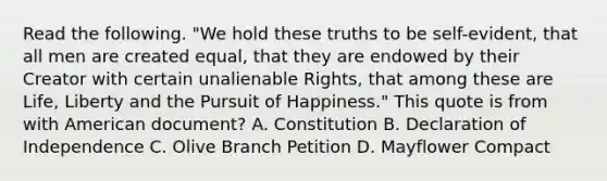 Read the following. "We hold these truths to be self-evident, that all men are created equal, that they are endowed by their Creator with certain unalienable Rights, that among these are Life, Liberty and the Pursuit of Happiness." This quote is from with American document? A. Constitution B. Declaration of Independence C. Olive Branch Petition D. Mayflower Compact