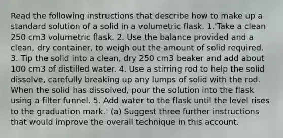 Read the following instructions that describe how to make up a standard solution of a solid in a volumetric flask. 1.'Take a clean 250 cm3 volumetric flask. 2. Use the balance provided and a clean, dry container, to weigh out the amount of solid required. 3. Tip the solid into a clean, dry 250 cm3 beaker and add about 100 cm3 of distilled water. 4. Use a stirring rod to help the solid dissolve, carefully breaking up any lumps of solid with the rod. When the solid has dissolved, pour the solution into the flask using a filter funnel. 5. Add water to the flask until the level rises to the graduation mark.' (a) Suggest three further instructions that would improve the overall technique in this account.