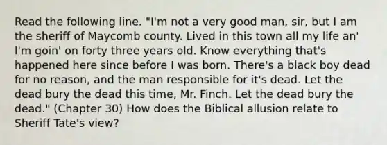 Read the following line. "I'm not a very good man, sir, but I am the sheriff of Maycomb county. Lived in this town all my life an' I'm goin' on forty three years old. Know everything that's happened here since before I was born. There's a black boy dead for no reason, and the man responsible for it's dead. Let the dead bury the dead this time, Mr. Finch. Let the dead bury the dead." (Chapter 30) How does the Biblical allusion relate to Sheriff Tate's view?