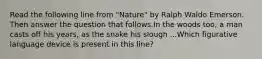 Read the following line from "Nature" by Ralph Waldo Emerson. Then answer the question that follows.In the woods too, a man casts off his years, as the snake his slough ...Which figurative language device is present in this line?