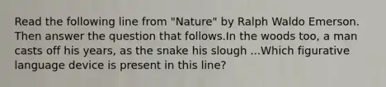 Read the following line from "Nature" by Ralph Waldo Emerson. Then answer the question that follows.In the woods too, a man casts off his years, as the snake his slough ...Which figurative language device is present in this line?