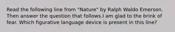 Read the following line from "Nature" by Ralph Waldo Emerson. Then answer the question that follows.I am glad to the brink of fear. Which figurative language device is present in this line?