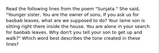 Read the following lines from the poem "Sunjata." She said, "Younger sister, You are the owner of sons, If you ask us for baobab leaves, what are we supposed to do? Your lame son is sitting right there inside the house. You are alone in your search for baobab leaves. Why don't you tell your son to get up and walk?" Which word best describes the tone created in these lines?