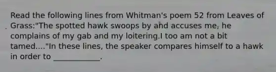 Read the following lines from Whitman's poem 52 from Leaves of Grass:"The spotted hawk swoops by and accuses me, he complains of my gab and my loitering.I too am not a bit tamed...."In these lines, the speaker compares himself to a hawk in order to ____________.