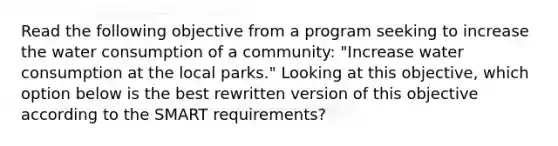 Read the following objective from a program seeking to increase the water consumption of a community: "Increase water consumption at the local parks." Looking at this objective, which option below is the best rewritten version of this objective according to the SMART requirements?