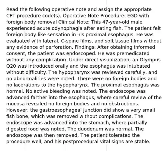 Read the following operative note and assign the appropriate CPT procedure code(s). Operative Note Procedure: EGD with foreign body removal Clinical Note: This 47-year-old male experienced acute odynophagia after eating fish. The patient felt foreign body-like sensation in his proximal esophagus. He was evaluated with lateral, C-spine films, and soft tissue films without any evidence of perforation. Findings: After obtaining informed consent, the patient was endoscoped. He was premedicated without any complication. Under direct visualization, an Olympus Q20 was introduced orally and the esophagus was intubated without difficulty. The hypopharynx was reviewed carefully, and no abnormalities were noted. There were no foreign bodies and no lacerations to the hypopharynx. The proximal esophagus was normal. No active bleeding was noted. The endoscope was advanced farther into the esophagus, where careful review of the mucosa revealed no foreign bodies and no obstructions. However, the gastroesophageal junction did show a very small fish bone, which was removed without complications. The endoscope was advanced into the stomach, where partially digested food was noted. The duodenum was normal. The endoscope was then removed. The patient tolerated the procedure well, and his postprocedural vital signs are stable.