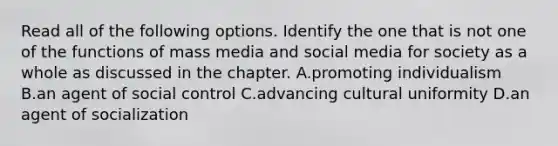 Read all of the following options. Identify the one that is not one of the functions of mass media and social media for society as a whole as discussed in the chapter. A.promoting individualism B.an agent of social control C.advancing cultural uniformity D.an agent of socialization