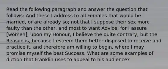 Read the following paragraph and answer the question that follows: And these I address to all Females that would be married, or are already so; not that I suppose their sex more faulty than the other, and most to want Advice, for I assure [women], upon my Honour, I believe the quite contrary; but the Reason is, because I esteem them better disposed to receive and practice it, and therefore am willing to begin, where I may promise myself the best Success. What are some examples of diction that Franklin uses to appeal to his audience?