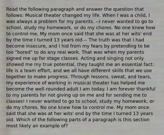 Read the following paragraph and answer the question that follows: Musical theater changed my life. When I was a child, I was always a problem for my parents. --I never wanted to go to school, study my homework, or do my chores. No one knew how to control me. My mom once said that she was at her wits' end by the time I turned 13 years old.-- The truth was that I had become insecure, and I hid from my fears by pretending to be too "bored" to do any real work. That was when my parents signed me up for stage classes. Acting and singing not only showed me my true potential, they taught me an essential fact: life is a team effort, and we all have different skills that we use together to make progress. Through lessons, sweat, and tears, my experience of working in musical theater has helped me become the well-rounded adult I am today. I am forever thankful to my parents for not giving up on me and for sending me to classes! I never wanted to go to school, study my homework, or do my chores. No one knew how to control me. My mom once said that she was at her wits' end by the time I turned 13 years old. Which of the following parts of a paragraph is this section most likely an example of?