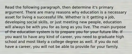 Read the following paragraph, then determine it's primary argument. There are many reasons why education is a necessary asset for living a successful life. Whether is it getting a job, developing social skills, or just meeting new people, education will always be with you for as long as you live. The main purpose of the education system is to prepare you for your future life. If you want to have any kind of career, you need to graduate high school and most likely a college degree as well. If you do not have a career, you will not be able to provide for your family.