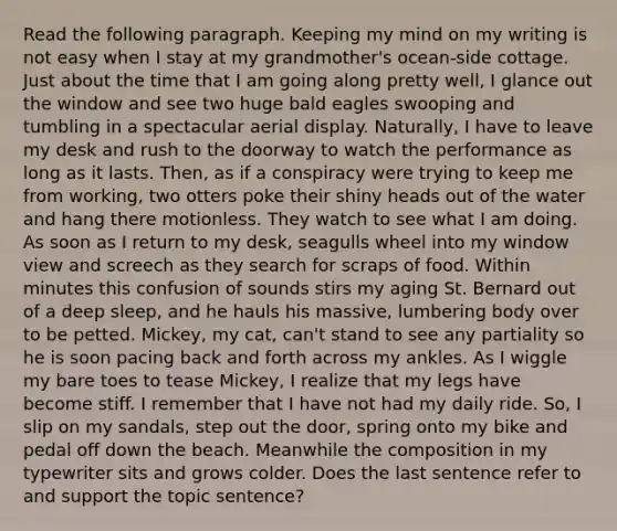 Read the following paragraph. Keeping my mind on my writing is not easy when I stay at my grandmother's ocean-side cottage. Just about the time that I am going along pretty well, I glance out the window and see two huge bald eagles swooping and tumbling in a spectacular aerial display. Naturally, I have to leave my desk and rush to the doorway to watch the performance as long as it lasts. Then, as if a conspiracy were trying to keep me from working, two otters poke their shiny heads out of the water and hang there motionless. They watch to see what I am doing. As soon as I return to my desk, seagulls wheel into my window view and screech as they search for scraps of food. Within minutes this confusion of sounds stirs my aging St. Bernard out of a deep sleep, and he hauls his massive, lumbering body over to be petted. Mickey, my cat, can't stand to see any partiality so he is soon pacing back and forth across my ankles. As I wiggle my bare toes to tease Mickey, I realize that my legs have become stiff. I remember that I have not had my daily ride. So, I slip on my sandals, step out the door, spring onto my bike and pedal off down the beach. Meanwhile the composition in my typewriter sits and grows colder. Does the last sentence refer to and support the topic sentence?