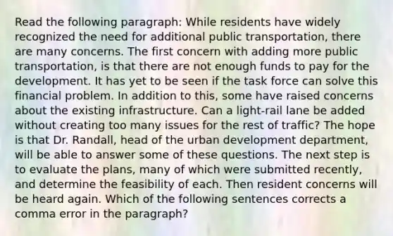 Read the following paragraph: While residents have widely recognized the need for additional public transportation, there are many concerns. The first concern with adding more public transportation, is that there are not enough funds to pay for the development. It has yet to be seen if the task force can solve this financial problem. In addition to this, some have raised concerns about the existing infrastructure. Can a light-rail lane be added without creating too many issues for the rest of traffic? The hope is that Dr. Randall, head of the urban development department, will be able to answer some of these questions. The next step is to evaluate the plans, many of which were submitted recently, and determine the feasibility of each. Then resident concerns will be heard again. Which of the following sentences corrects a comma error in the paragraph?