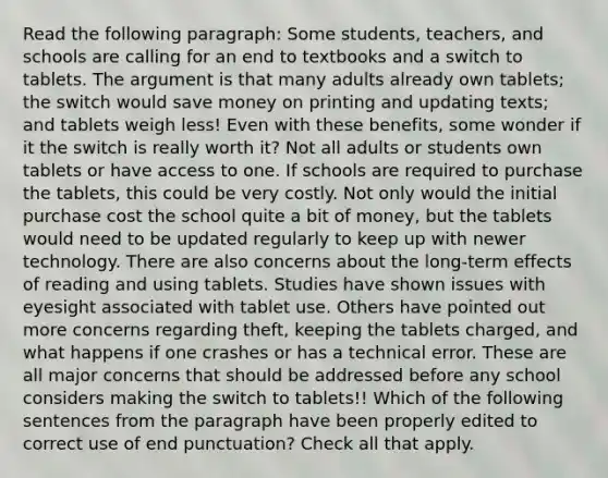 Read the following paragraph: Some students, teachers, and schools are calling for an end to textbooks and a switch to tablets. The argument is that many adults already own tablets; the switch would save money on printing and updating texts; and tablets weigh less! Even with these benefits, some wonder if it the switch is really worth it? Not all adults or students own tablets or have access to one. If schools are required to purchase the tablets, this could be very costly. Not only would the initial purchase cost the school quite a bit of money, but the tablets would need to be updated regularly to keep up with newer technology. There are also concerns about the long-term effects of reading and using tablets. Studies have shown issues with eyesight associated with tablet use. Others have pointed out more concerns regarding theft, keeping the tablets charged, and what happens if one crashes or has a technical error. These are all major concerns that should be addressed before any school considers making the switch to tablets!! Which of the following sentences from the paragraph have been properly edited to correct use of end punctuation? Check all that apply.