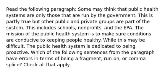 Read the following paragraph: Some may think that public health systems are only those that are run by the government. This is partly true but other public and private groups are part of the system. This includes schools, nonprofits, and the EPA. The mission of the public health system is to make sure conditions are conducive to keeping people healthy. While this may be difficult. The public health system is dedicated to being proactive. Which of the following sentences from the paragraph have errors in terms of being a fragment, run-on, or comma splice? Check all that apply.