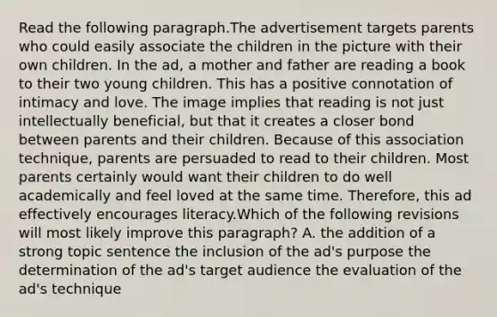 Read the following paragraph.The advertisement targets parents who could easily associate the children in the picture with their own children. In the ad, a mother and father are reading a book to their two young children. This has a positive connotation of intimacy and love. The image implies that reading is not just intellectually beneficial, but that it creates a closer bond between parents and their children. Because of this association technique, parents are persuaded to read to their children. Most parents certainly would want their children to do well academically and feel loved at the same time. Therefore, this ad effectively encourages literacy.Which of the following revisions will most likely improve this paragraph? A. the addition of a strong topic sentence the inclusion of the ad's purpose the determination of the ad's target audience the evaluation of the ad's technique