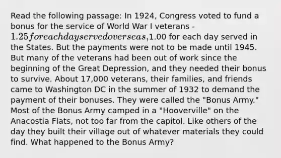 Read the following passage: In 1924, Congress voted to fund a bonus for the service of World War I veterans - 1.25 for each day served overseas,1.00 for each day served in the States. But the payments were not to be made until 1945. But many of the veterans had been out of work since the beginning of the Great Depression, and they needed their bonus to survive. About 17,000 veterans, their families, and friends came to Washington DC in the summer of 1932 to demand the payment of their bonuses. They were called the "Bonus Army." Most of the Bonus Army camped in a "Hooverville" on the Anacostia Flats, not too far from the capitol. Like others of the day they built their village out of whatever materials they could find. What happened to the Bonus Army?