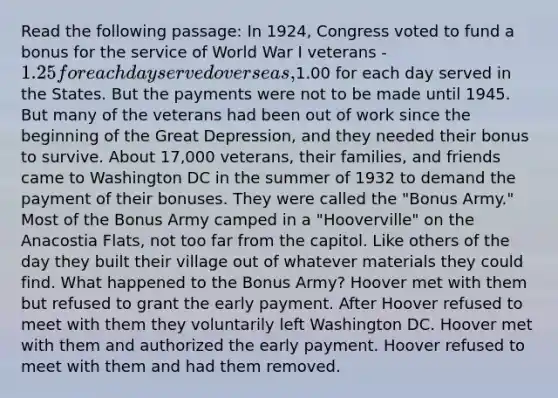 Read the following passage: In 1924, Congress voted to fund a bonus for the service of World War I veterans - 1.25 for each day served overseas,1.00 for each day served in the States. But the payments were not to be made until 1945. But many of the veterans had been out of work since the beginning of the Great Depression, and they needed their bonus to survive. About 17,000 veterans, their families, and friends came to Washington DC in the summer of 1932 to demand the payment of their bonuses. They were called the "Bonus Army." Most of the Bonus Army camped in a "Hooverville" on the Anacostia Flats, not too far from the capitol. Like others of the day they built their village out of whatever materials they could find. What happened to the Bonus Army? Hoover met with them but refused to grant the early payment. After Hoover refused to meet with them they voluntarily left Washington DC. Hoover met with them and authorized the early payment. Hoover refused to meet with them and had them removed.