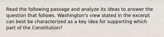 Read the following passage and analyze its ideas to answer the question that follows. Washington's view stated in the excerpt can best be characterized as a key idea for supporting which part of the Constitution?