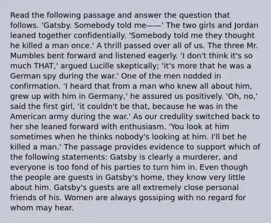 Read the following passage and answer the question that follows. 'Gatsby. Somebody told me——' The two girls and Jordan leaned together confidentially. 'Somebody told me they thought he killed a man once.' A thrill passed over all of us. The three Mr. Mumbles bent forward and listened eagerly. 'I don't think it's so much THAT,' argued Lucille skeptically; 'it's more that he was a German spy during the war.' One of the men nodded in confirmation. 'I heard that from a man who knew all about him, grew up with him in Germany,' he assured us positively. 'Oh, no,' said the first girl, 'it couldn't be that, because he was in the American army during the war.' As our credulity switched back to her she leaned forward with enthusiasm. 'You look at him sometimes when he thinks nobody's looking at him. I'll bet he killed a man.' The passage provides evidence to support which of the following statements: Gatsby is clearly a murderer, and everyone is too fond of his parties to turn him in. Even though the people are guests in Gatsby's home, they know very little about him. Gatsby's guests are all extremely close personal friends of his. Women are always gossiping with no regard for whom may hear.