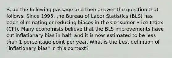 Read the following passage and then answer the question that follows. Since 1995, the Bureau of Labor Statistics (BLS) has been eliminating or reducing biases in the Consumer Price Index (CPI). Many economists believe that the BLS improvements have cut inflationary bias in half, and it is now estimated to be <a href='https://www.questionai.com/knowledge/k7BtlYpAMX-less-than' class='anchor-knowledge'>less than</a> 1 percentage point per year. What is the best definition of "inflationary bias" in this context?