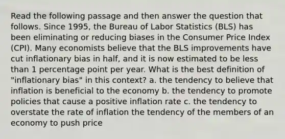 Read the following passage and then answer the question that follows. Since 1995, the Bureau of Labor Statistics (BLS) has been eliminating or reducing biases in the Consumer Price Index (CPI). Many economists believe that the BLS improvements have cut inflationary bias in half, and it is now estimated to be less than 1 percentage point per year. What is the best definition of "inflationary bias" in this context? a. the tendency to believe that inflation is beneficial to the economy b. the tendency to promote policies that cause a positive inflation rate c. the tendency to overstate the rate of inflation the tendency of the members of an economy to push price