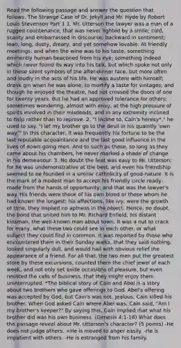 Read the following passage and answer the question that follows. The Strange Case of Dr. Jekyll and Mr. Hyde by Robert Louis Stevenson Part 1 1. Mr. Utterson the lawyer was a man of a rugged countenance, that was never lighted by a smile; cold, scanty and embarrassed in discourse; backward in sentiment; lean, long, dusty, dreary, and yet somehow lovable. At friendly meetings, and when the wine was to his taste, something eminently human beaconed from his eye; something indeed which never found its way into his talk, but which spoke not only in these silent symbols of the after-dinner face, but more often and loudly in the acts of his life. He was austere with himself; drank gin when he was alone, to mortify a taste for vintages; and though he enjoyed the theatre, had not crossed the doors of one for twenty years. But he had an approved tolerance for others; sometimes wondering, almost with envy, at the high pressure of spirits involved in their misdeeds; and in any extremity inclined to help rather than to reprove. 2. "I incline to, Cain's heresy*," he used to say. "I let my brother go to the devil in his quaintly 'own way.'" In this character, it was frequently his fortune to be the last reputable acquaintance and the last good influence in the lives of down-going men. And to such as these, so long as they came about his chambers, he never marked a shade of change in his demeanour. 3. No doubt the feat was easy to Mr. Utterson; for he was undemonstrative at the best, and even his friendship seemed to be founded in a similar catholicity of good-nature. It is the mark of a modest man to accept his friendly circle ready-made from the hands of opportunity; and that was the lawyer's way. His friends were those of his own blood or those whom he had known the longest; his affections, like ivy, were the growth of time, they implied no aptness in the object. Hence, no doubt, the bond that united him to Mr. Richard Enfield, his distant kinsman, the well-known man about town. It was a nut to crack for many, what these two could see in each other, or what subject they could find in common. It was reported by those who encountered them in their Sunday walks, that they said nothing, looked singularly dull, and would hail with obvious relief the appearance of a friend. For all that, the two men put the greatest store by these excursions, counted them the chief jewel of each week, and not only set aside occasions of pleasure, but even resisted the calls of business, that they might enjoy them uninterrupted. *The biblical story of Cain and Abel is a story about two brothers who gave offerings to God. Abel's offering was accepted by God, but Cain's was not. Jealous, Cain killed his brother. When God asked Cain where Abel was, Cain said, "Am I my brother's keeper?" By saying this, Cain implied that what his brother did was his own business. (Genesis 4:1-16) What does the passage reveal about Mr. Utterson's character? (5 points) -He does not judge others. =He is moved to anger easily. -He is impatient with others. -He is estranged from his family.