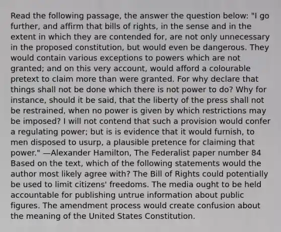 Read the following passage, the answer the question below: "I go further, and affirm that bills of rights, in the sense and in the extent in which they are contended for, are not only unnecessary in the proposed constitution, but would even be dangerous. They would contain various exceptions to powers which are not granted; and on this very account, would afford a colourable pretext to claim more than were granted. For why declare that things shall not be done which there is not power to do? Why for instance, should it be said, that the liberty of the press shall not be restrained, when no power is given by which restrictions may be imposed? I will not contend that such a provision would confer a regulating power; but is is evidence that it would furnish, to men disposed to usurp, a plausible pretence for claiming that power." —Alexander Hamilton, The Federalist paper number 84 Based on the text, which of the following statements would the author most likely agree with? The Bill of Rights could potentially be used to limit citizens' freedoms. The media ought to be held accountable for publishing untrue information about public figures. The amendment process would create confusion about the meaning of the United States Constitution.