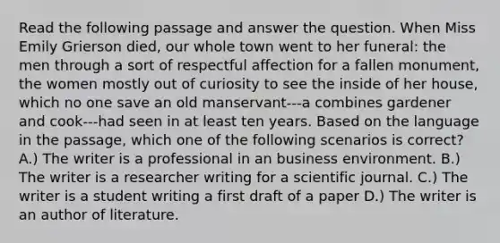 Read the following passage and answer the question. When Miss Emily Grierson died, our whole town went to her funeral: the men through a sort of respectful affection for a fallen monument, the women mostly out of curiosity to see the inside of her house, which no one save an old manservant---a combines gardener and cook---had seen in at least ten years. Based on the language in the passage, which one of the following scenarios is correct? A.) The writer is a professional in an business environment. B.) The writer is a researcher writing for a scientific journal. C.) The writer is a student writing a first draft of a paper D.) The writer is an author of literature.