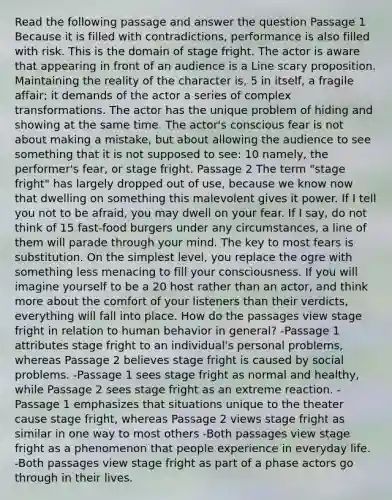 Read the following passage and answer the question Passage 1 Because it is filled with contradictions, performance is also filled with risk. This is the domain of stage fright. The actor is aware that appearing in front of an audience is a Line scary proposition. Maintaining the reality of the character is, 5 in itself, a fragile affair; it demands of the actor a series of complex transformations. The actor has the unique problem of hiding and showing at the same time. The actor's conscious fear is not about making a mistake, but about allowing the audience to see something that it is not supposed to see: 10 namely, the performer's fear, or stage fright. Passage 2 The term "stage fright" has largely dropped out of use, because we know now that dwelling on something this malevolent gives it power. If I tell you not to be afraid, you may dwell on your fear. If I say, do not think of 15 fast-food burgers under any circumstances, a line of them will parade through your mind. The key to most fears is substitution. On the simplest level, you replace the ogre with something less menacing to fill your consciousness. If you will imagine yourself to be a 20 host rather than an actor, and think more about the comfort of your listeners than their verdicts, everything will fall into place. How do the passages view stage fright in relation to human behavior in general? -Passage 1 attributes stage fright to an individual's personal problems, whereas Passage 2 believes stage fright is caused by social problems. -Passage 1 sees stage fright as normal and healthy, while Passage 2 sees stage fright as an extreme reaction. -Passage 1 emphasizes that situations unique to the theater cause stage fright, whereas Passage 2 views stage fright as similar in one way to most others -Both passages view stage fright as a phenomenon that people experience in everyday life. -Both passages view stage fright as part of a phase actors go through in their lives.