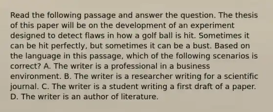 Read the following passage and answer the question. The thesis of this paper will be on the development of an experiment designed to detect flaws in how a golf ball is hit. Sometimes it can be hit perfectly, but sometimes it can be a bust. Based on the language in this passage, which of the following scenarios is correct? A. The writer is a professional in a business environment. B. The writer is a researcher writing for a scientific journal. C. The writer is a student writing a first draft of a paper. D. The writer is an author of literature.